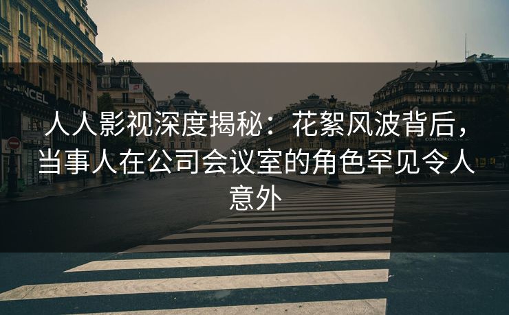 人人影视深度揭秘:花絮风波背后,当事人在公司会议室的角色罕见令人意外