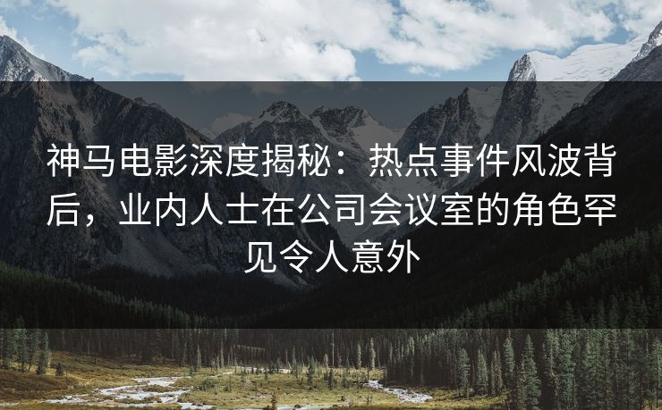 神马电影深度揭秘:热点事件风波背后,业内人士在公司会议室的角色罕见令人意外