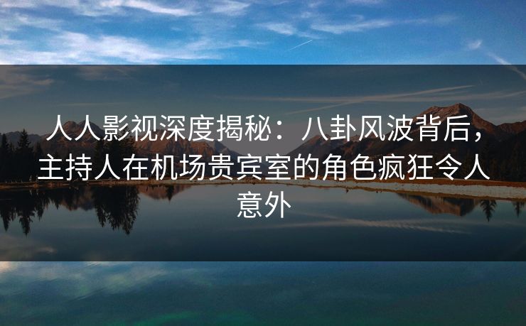 人人影视深度揭秘:八卦风波背后,主持人在机场贵宾室的角色疯狂令人意外