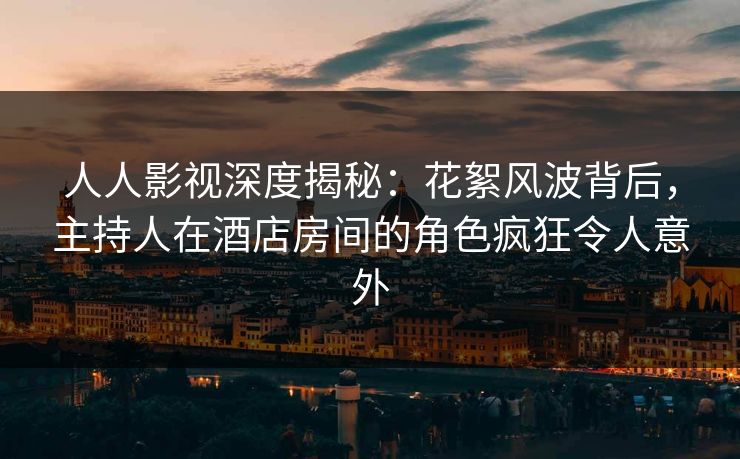 人人影视深度揭秘:花絮风波背后,主持人在酒店房间的角色疯狂令人意外