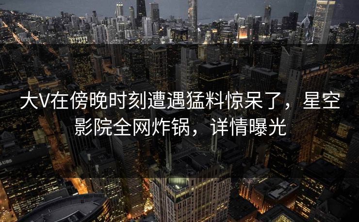 大V在傍晚时刻遭遇猛料惊呆了,星空影院全网炸锅,详情曝光