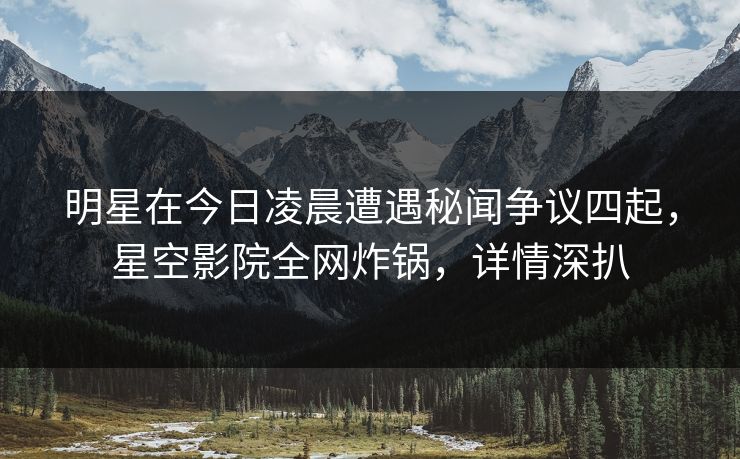 明星在今日凌晨遭遇秘闻争议四起,星空影院全网炸锅,详情深扒