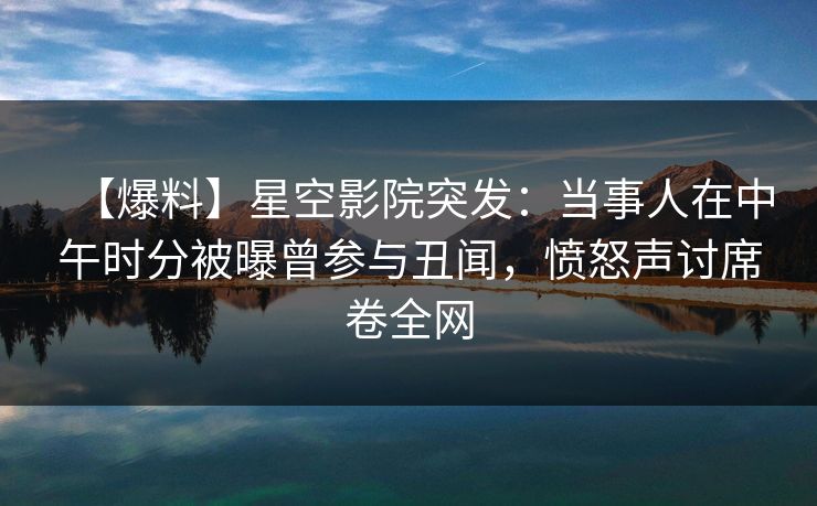 【爆料】星空影院突发：当事人在中午时分被曝曾参与丑闻，愤怒声讨席卷全网