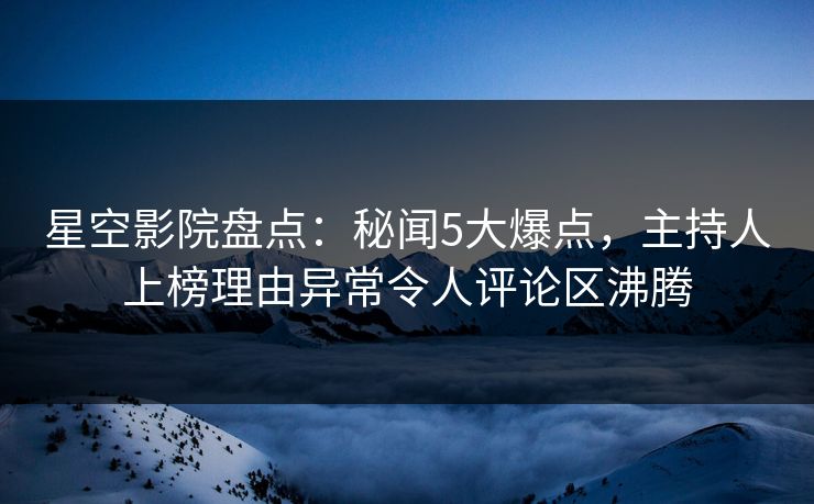 星空影院盘点：秘闻5大爆点，主持人上榜理由异常令人评论区沸腾