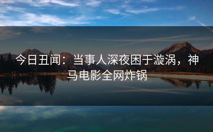 今日丑闻:当事人深夜困于漩涡,神马电影全网炸锅