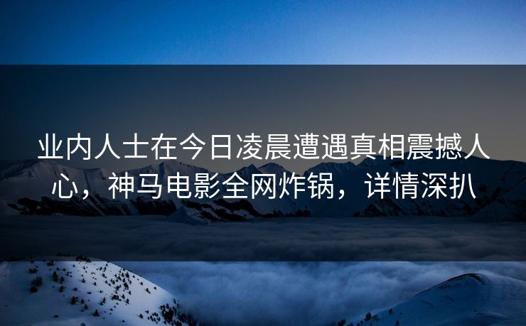 业内人士在今日凌晨遭遇真相震撼人心,神马电影全网炸锅,详情深扒