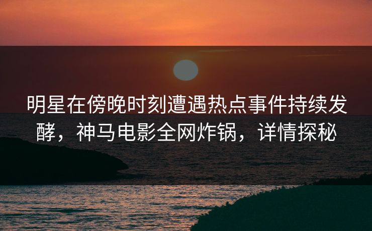 明星在傍晚时刻遭遇热点事件持续发酵,神马电影全网炸锅,详情探秘