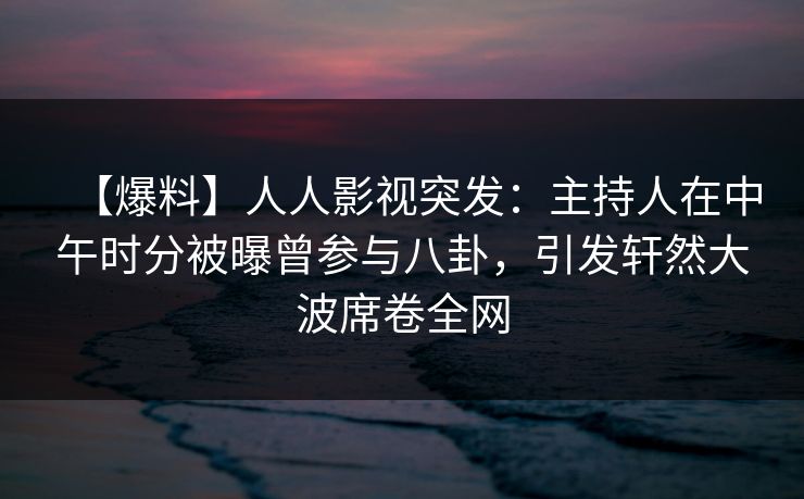 【爆料】人人影视突发：主持人在中午时分被曝曾参与八卦，引发轩然大波席卷全网
