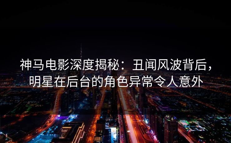 神马电影深度揭秘:丑闻风波背后,明星在后台的角色异常令人意外