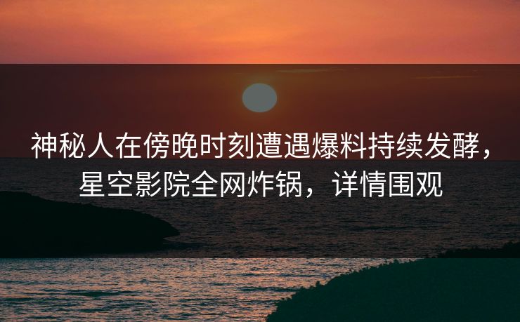 神秘人在傍晚时刻遭遇爆料持续发酵,星空影院全网炸锅,详情围观