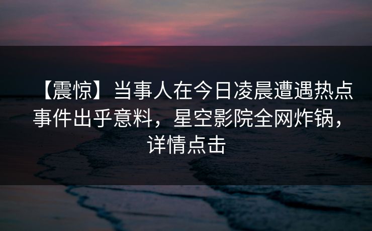 【震惊】当事人在今日凌晨遭遇热点事件出乎意料，星空影院全网炸锅，详情点击