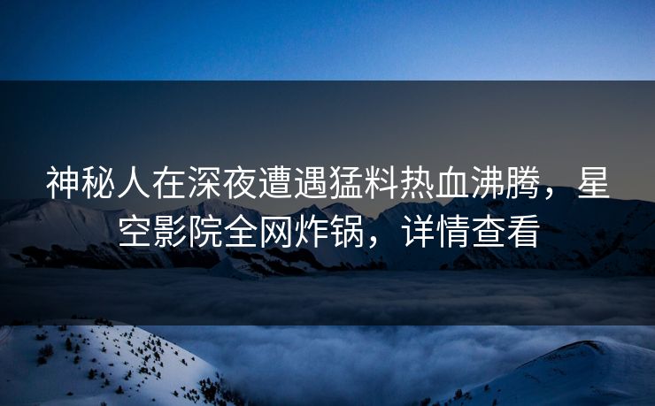 神秘人在深夜遭遇猛料热血沸腾,星空影院全网炸锅,详情查看