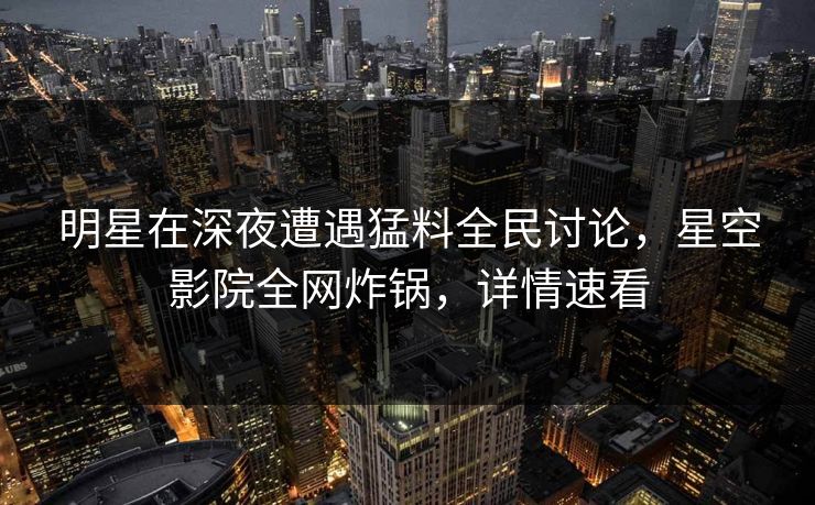 明星在深夜遭遇猛料全民讨论,星空影院全网炸锅,详情速看