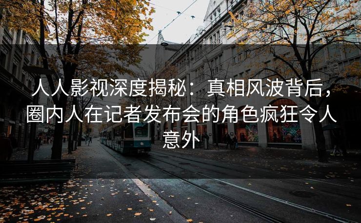 人人影视深度揭秘:真相风波背后,圈内人在记者发布会的角色疯狂令人意外