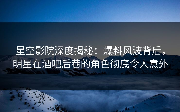 星空影院深度揭秘：爆料风波背后，明星在酒吧后巷的角色彻底令人意外