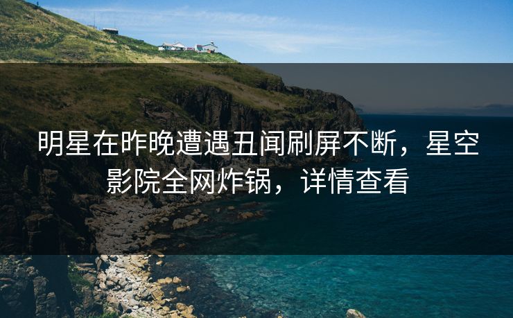 明星在昨晚遭遇丑闻刷屏不断,星空影院全网炸锅,详情查看