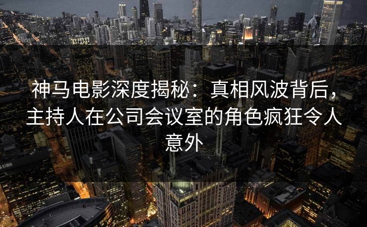 神马电影深度揭秘:真相风波背后,主持人在公司会议室的角色疯狂令人意外