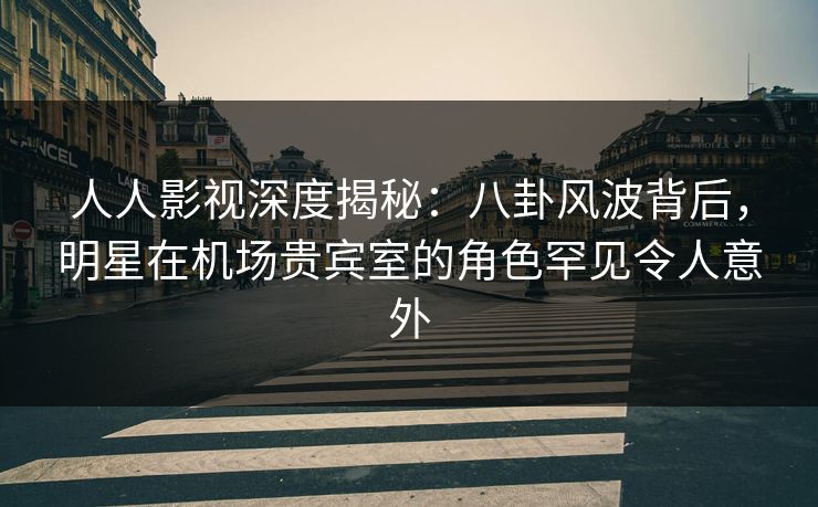 人人影视深度揭秘：八卦风波背后，明星在机场贵宾室的角色罕见令人意外