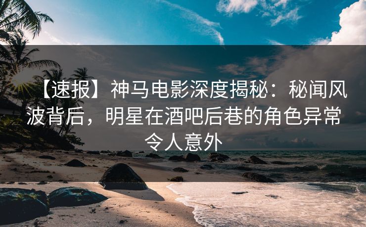 【速报】神马电影深度揭秘:秘闻风波背后,明星在酒吧后巷的角色异常令人意外