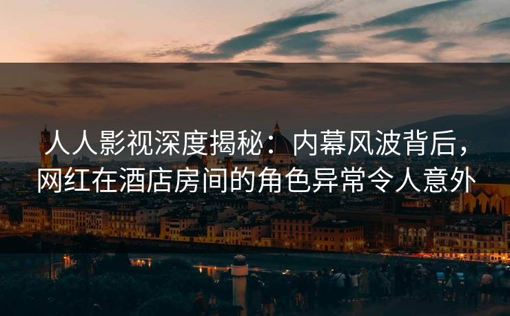 人人影视深度揭秘：内幕风波背后，网红在酒店房间的角色异常令人意外