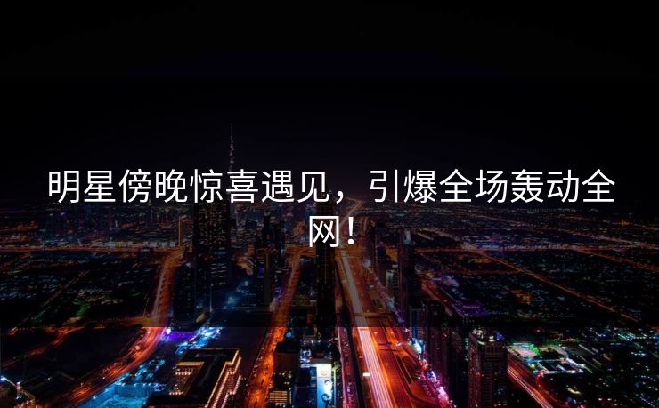 明星傍晚惊喜遇见,引爆全场轰动全网!