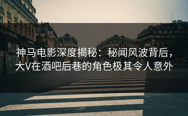 神马电影深度揭秘：秘闻风波背后，大V在酒吧后巷的角色极其令人意外