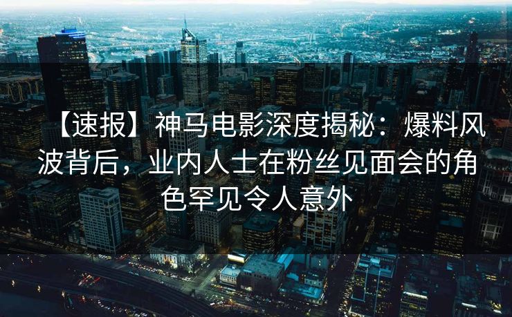 【速报】神马电影深度揭秘:爆料风波背后,业内人士在粉丝见面会的角色罕见令人意外