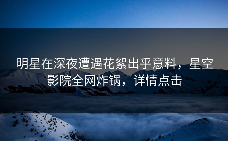 明星在深夜遭遇花絮出乎意料，星空影院全网炸锅，详情点击