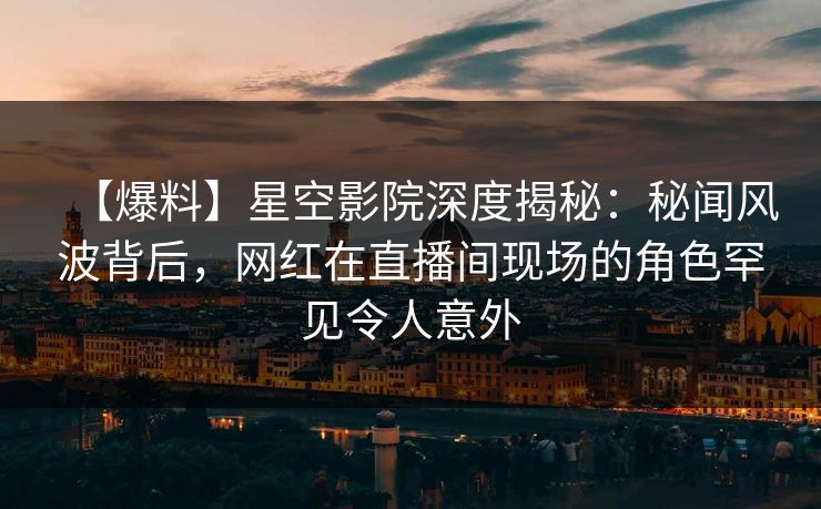 【爆料】星空影院深度揭秘:秘闻风波背后,网红在直播间现场的角色罕见令人意外