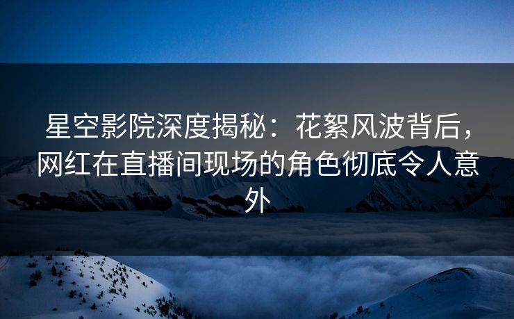 星空影院深度揭秘：花絮风波背后，网红在直播间现场的角色彻底令人意外