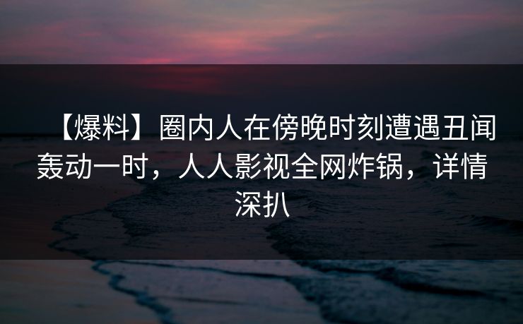 【爆料】圈内人在傍晚时刻遭遇丑闻轰动一时,人人影视全网炸锅,详情深扒 【爆料】圈内人在傍晚时刻遭遇丑闻轰动一时,人人影视全网炸锅,详情深扒