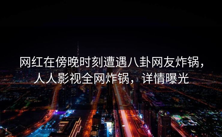 网红在傍晚时刻遭遇八卦网友炸锅,人人影视全网炸锅,详情曝光