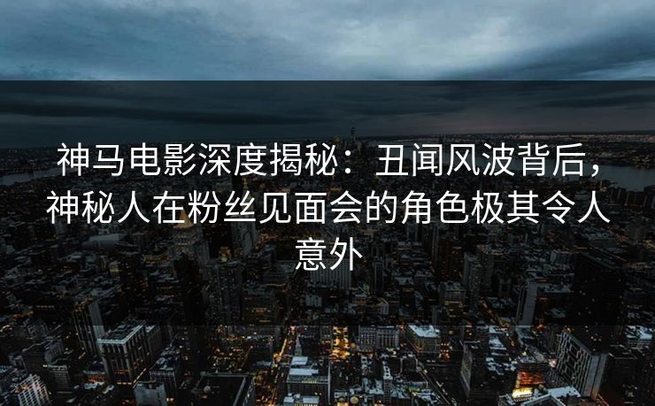 神马电影深度揭秘：丑闻风波背后，神秘人在粉丝见面会的角色极其令人意外