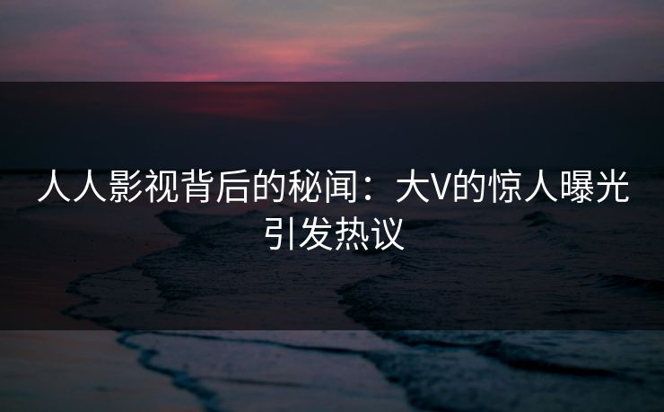 人人影视背后的秘闻:大V的惊人曝光引发热议