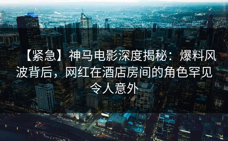 【紧急】神马电影深度揭秘：爆料风波背后，网红在酒店房间的角色罕见令人意外