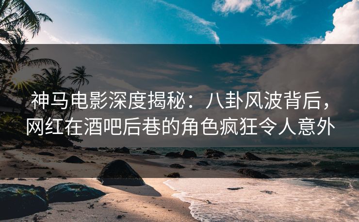 神马电影深度揭秘:八卦风波背后,网红在酒吧后巷的角色疯狂令人意外
