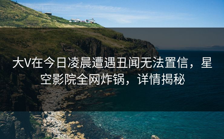 大V在今日凌晨遭遇丑闻无法置信,星空影院全网炸锅,详情揭秘