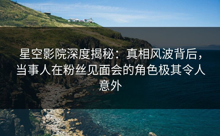 星空影院深度揭秘：真相风波背后，当事人在粉丝见面会的角色极其令人意外