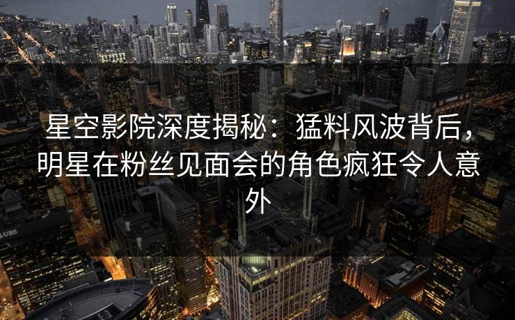 星空影院深度揭秘:猛料风波背后,明星在粉丝见面会的角色疯狂令人意外