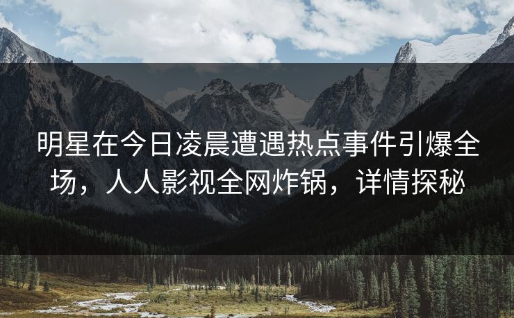 明星在今日凌晨遭遇热点事件引爆全场,人人影视全网炸锅,详情探秘