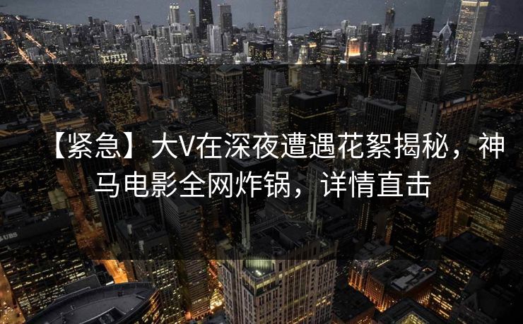 【紧急】大V在深夜遭遇花絮揭秘，神马电影全网炸锅，详情直击