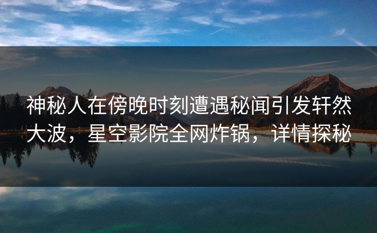 神秘人在傍晚时刻遭遇秘闻引发轩然大波,星空影院全网炸锅,详情探秘
