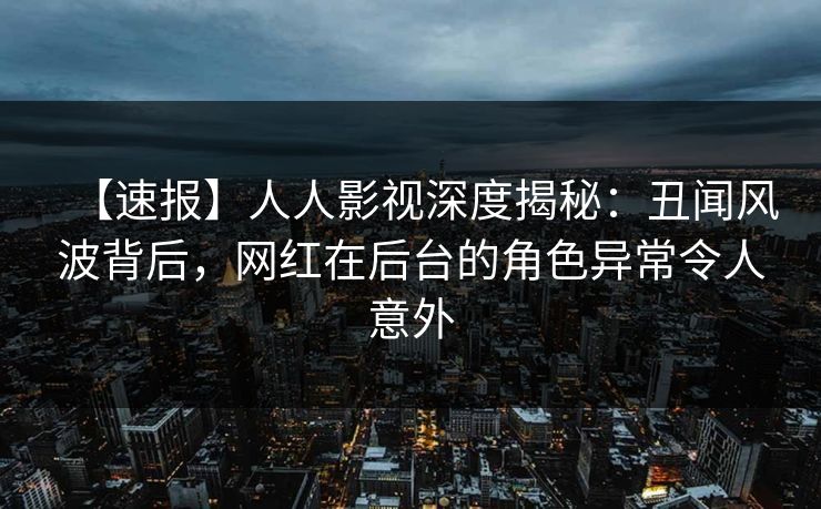 【速报】人人影视深度揭秘:丑闻风波背后,网红在后台的角色异常令人意外