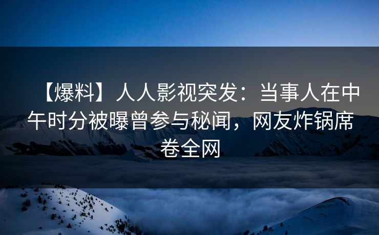 【爆料】人人影视突发：当事人在中午时分被曝曾参与秘闻，网友炸锅席卷全网