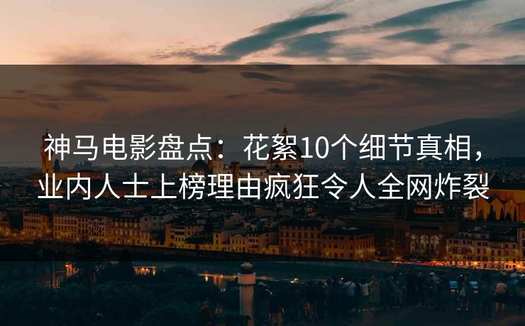 神马电影盘点：花絮10个细节真相，业内人士上榜理由疯狂令人全网炸裂