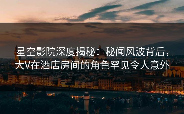 星空影院深度揭秘：秘闻风波背后，大V在酒店房间的角色罕见令人意外