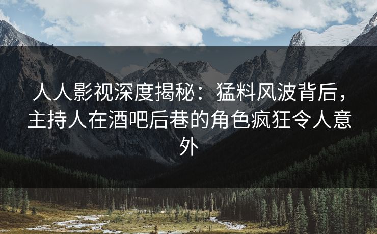 人人影视深度揭秘:猛料风波背后,主持人在酒吧后巷的角色疯狂令人意外