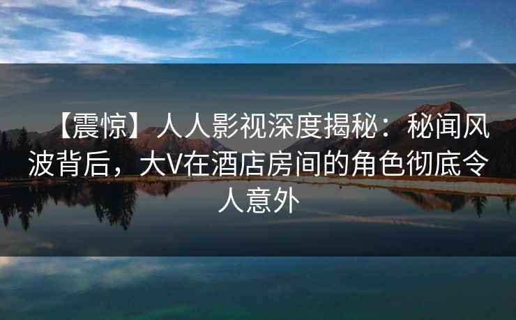 【震惊】人人影视深度揭秘:秘闻风波背后,大V在酒店房间的角色彻底令人意外 【震惊】人人影视深度揭秘:秘闻风波背后,大V在酒店房间的角色彻底令人意外