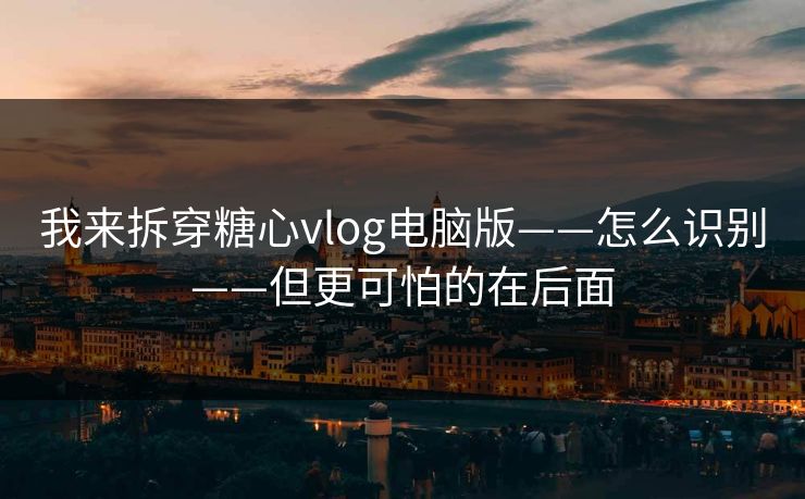 我来拆穿糖心vlog电脑版——怎么识别——但更可怕的在后面