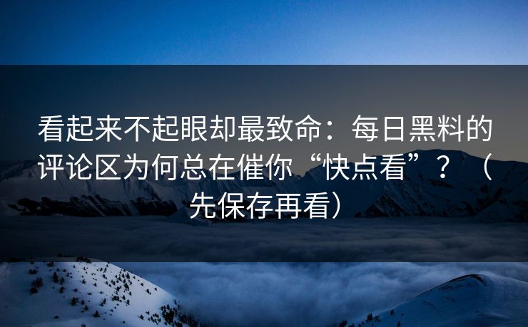 看起来不起眼却最致命：每日黑料的评论区为何总在催你“快点看”？（先保存再看）